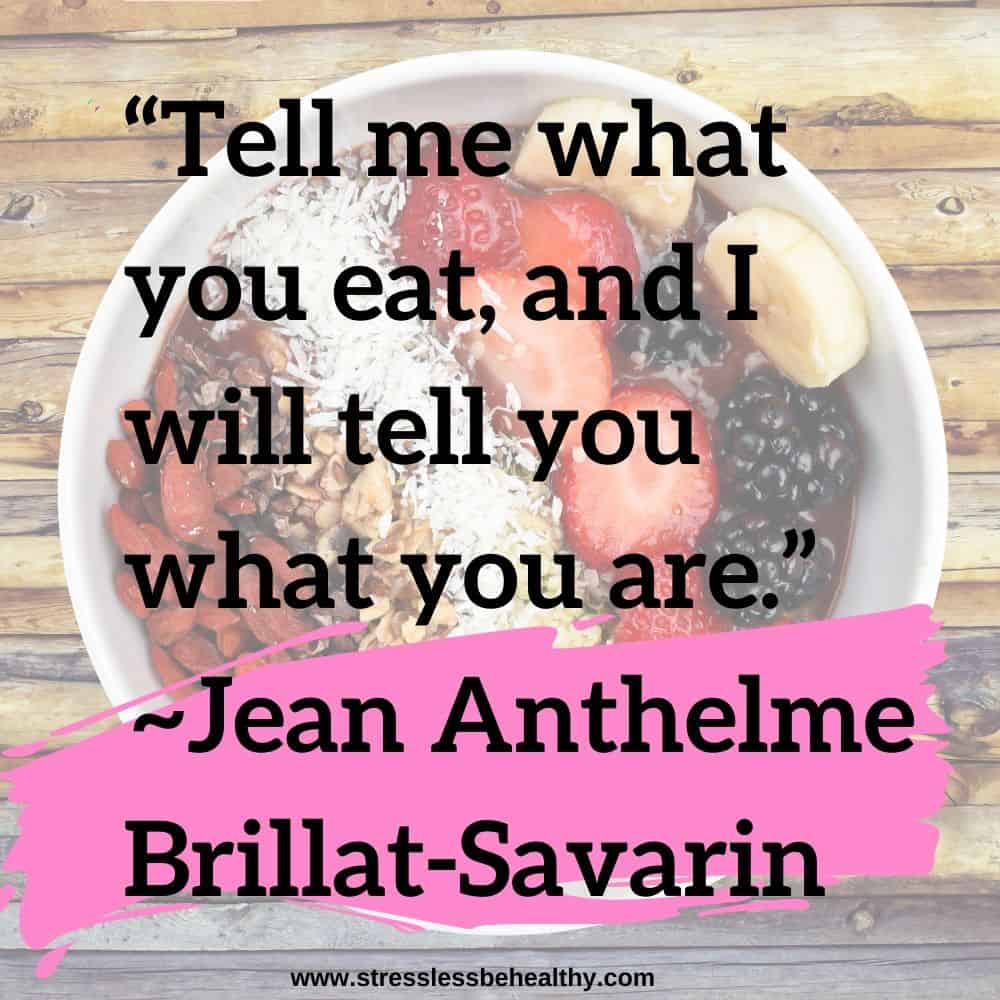 “Tell me what you eat, and I will tell you what you are.” ~Jean Anthelme Brillat-Savarin