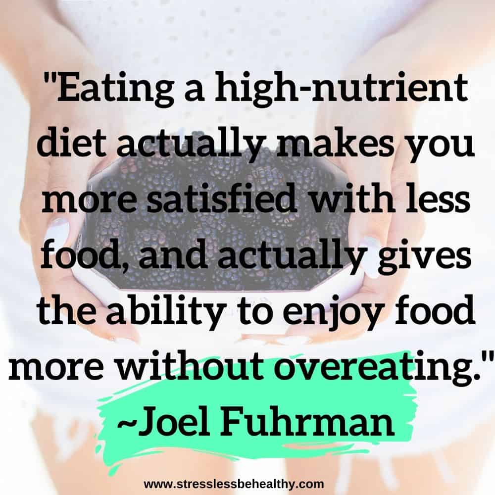 "Eating a high-nutrient diet actually makes you more satisfied with less food, and actually gives the ability to enjoy food more without overeating." ~Joel Fuhrman