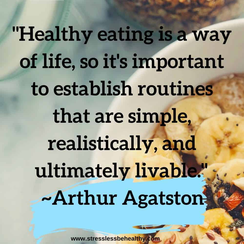 "Healthy eating is a way of life, so it's important to establish routines that are simple, realistically, and ultimately livable."   ~Arthur Agatston